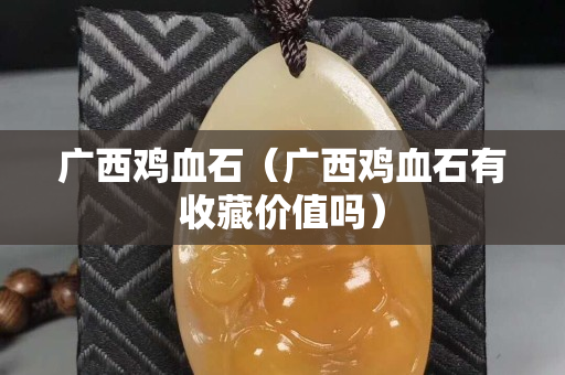 廣西雞血石（廣西雞血石有收藏價值嗎）
