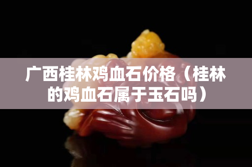 廣西桂林雞血石價格（桂林的雞血石屬于玉石嗎）
