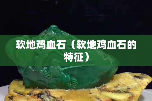軟地雞血石（軟地雞血石的特征）