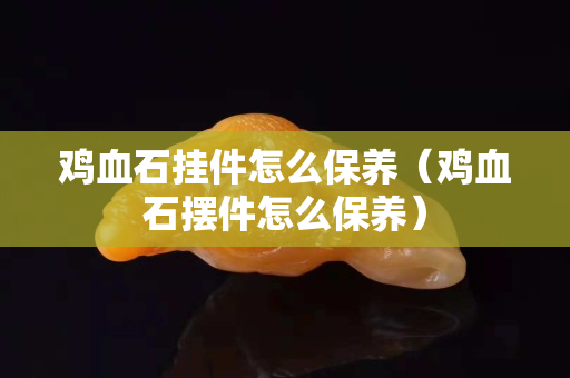 雞血石掛件怎么保養(yǎng)（雞血石擺件怎么保養(yǎng)）