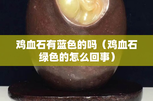 雞血石有藍色的嗎（雞血石綠色的怎么回事）