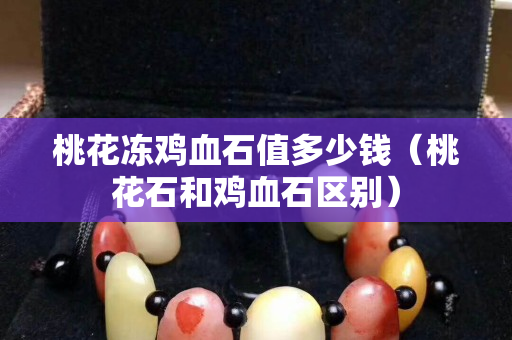桃花凍雞血石值多少錢（桃花石和雞血石區別）