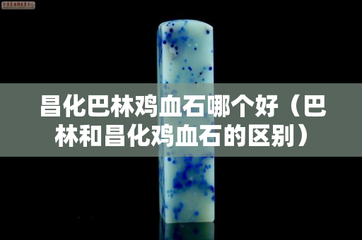 昌化巴林雞血石哪個好（巴林和昌化雞血石的區別）