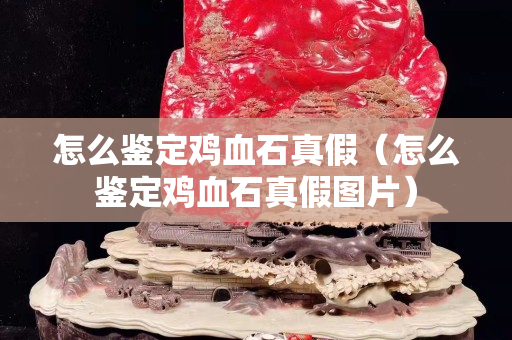 怎么鑒定雞血石真假（怎么鑒定雞血石真假圖片）