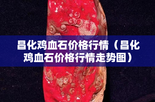 昌化雞血石價格行情（昌化雞血石價格行情走勢圖）