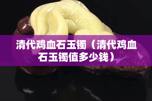 清代雞血石玉鐲（清代雞血石玉鐲值多少錢）