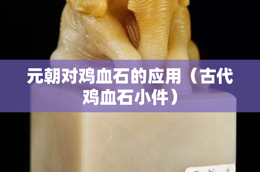 元朝對雞血石的應用（古代雞血石小件）