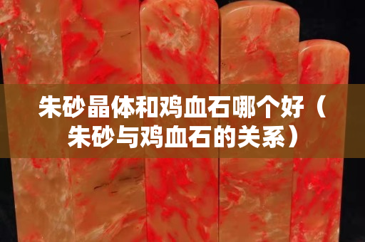朱砂晶體和雞血石哪個(gè)好（朱砂與雞血石的關(guān)系）