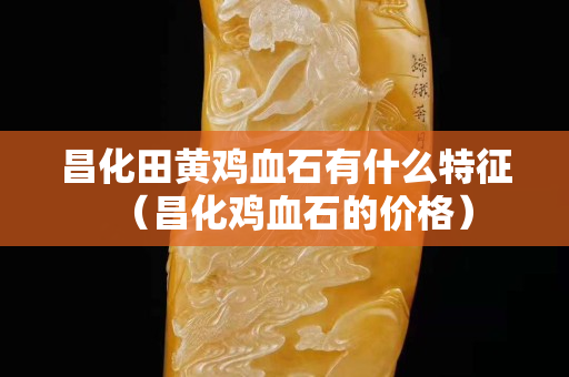 昌化田黃雞血石有什么特征（昌化雞血石的價(jià)格）