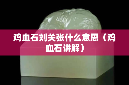 雞血石劉關張什么意思（雞血石講解）