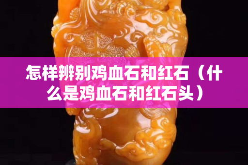 怎樣辨別雞血石和紅石（什么是雞血石和紅石頭）