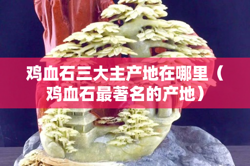 雞血石三大主產地在哪里（雞血石最著名的產地）