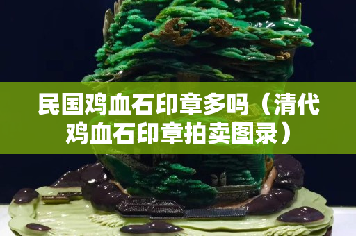 民國雞血石印章多嗎（清代雞血石印章拍賣圖錄）