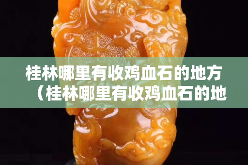 桂林哪里有收雞血石的地方（桂林哪里有收雞血石的地方啊）