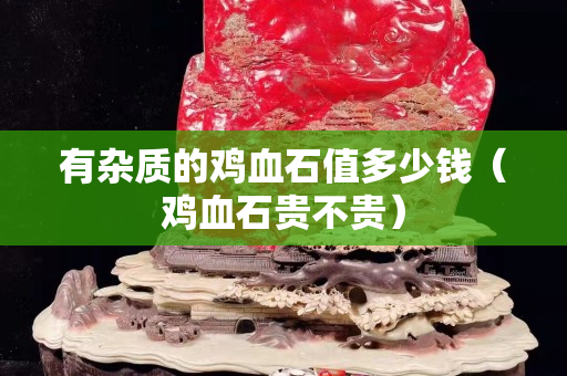 有雜質(zhì)的雞血石值多少錢（雞血石貴不貴）