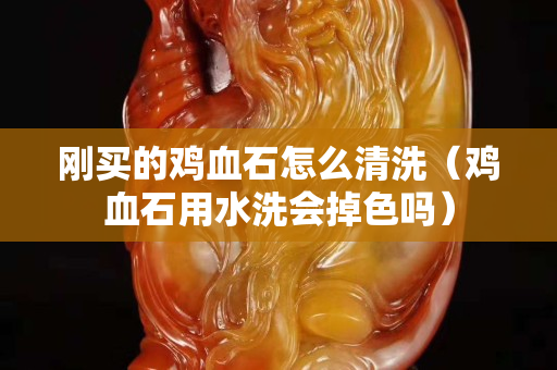 剛買的雞血石怎么清洗（雞血石用水洗會掉色嗎）