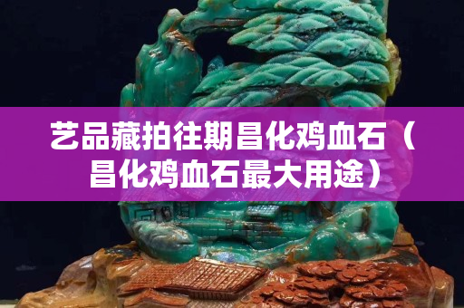 藝品藏拍往期昌化雞血石（昌化雞血石最大用途）