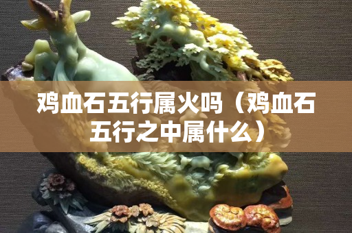 雞血石五行屬火嗎（雞血石五行之中屬什么）