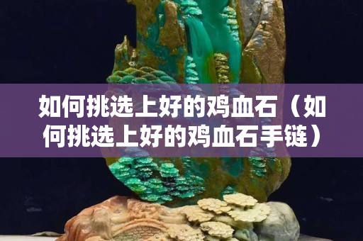如何挑選上好的雞血石（如何挑選上好的雞血石手鏈）