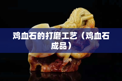 雞血石的打磨工藝（雞血石成品）