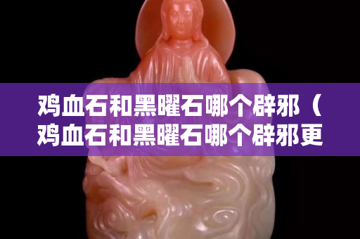 雞血石和黑曜石哪個辟邪（雞血石和黑曜石哪個辟邪更好）