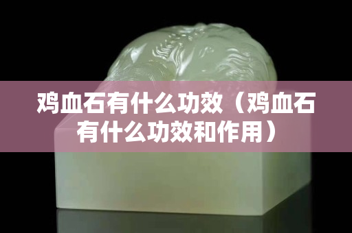 雞血石有什么功效（雞血石有什么功效和作用）