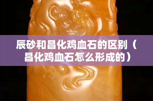 辰砂和昌化雞血石的區(qū)別（昌化雞血石怎么形成的）