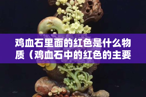 雞血石里面的紅色是什么物質（雞血石中的紅色的主要成分是什么？）