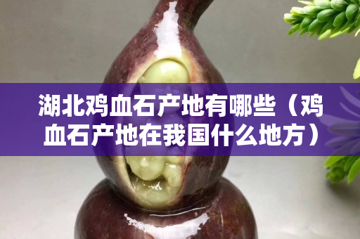 湖北雞血石產(chǎn)地有哪些（雞血石產(chǎn)地在我國什么地方）