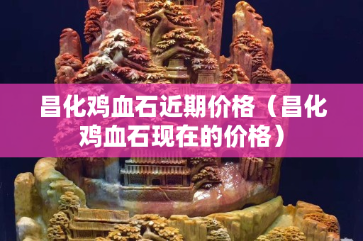 昌化雞血石近期價格（昌化雞血石現在的價格）