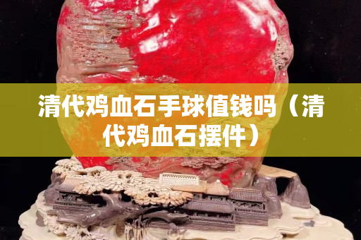 清代雞血石手球值錢嗎（清代雞血石擺件）