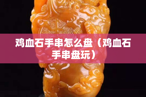 雞血石手串怎么盤（雞血石手串盤玩）