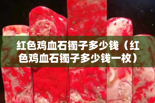 紅色雞血石鐲子多少錢（紅色雞血石鐲子多少錢一枚）