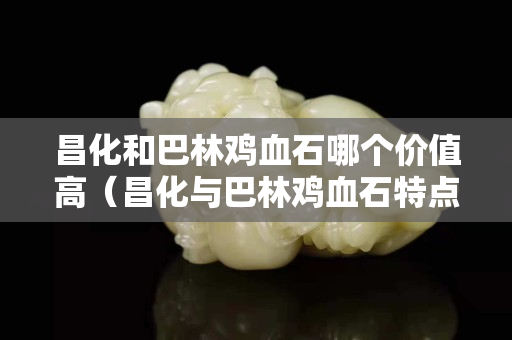 昌化和巴林雞血石哪個(gè)價(jià)值高（昌化與巴林雞血石特點(diǎn)）