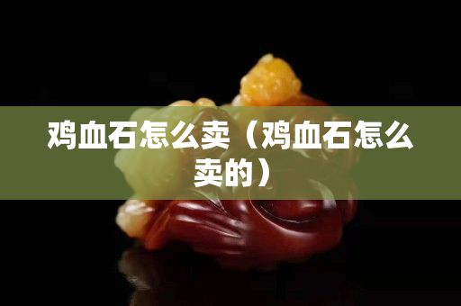 雞血石怎么賣（雞血石怎么賣的）
