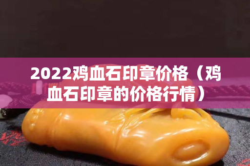 2022雞血石印章價格（雞血石印章的價格行情）