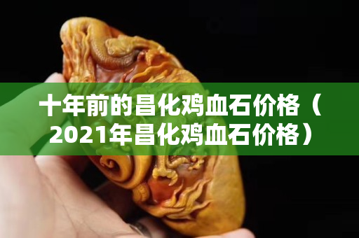 十年前的昌化雞血石價格（2021年昌化雞血石價格）