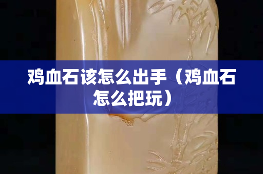 雞血石該怎么出手（雞血石怎么把玩）