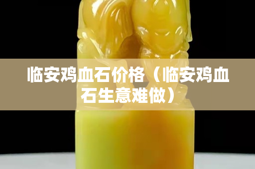 臨安雞血石價格（臨安雞血石生意難做）