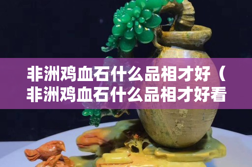 非洲雞血石什么品相才好（非洲雞血石什么品相才好看）