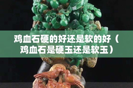 雞血石硬的好還是軟的好（雞血石是硬玉還是軟玉）