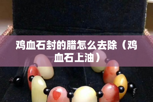 雞血石封的臘怎么去除（雞血石上油）