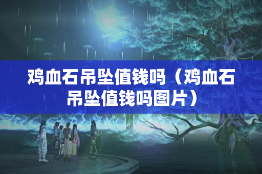 雞血石吊墜值錢嗎（雞血石吊墜值錢嗎圖片）