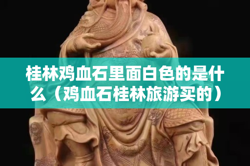 桂林雞血石里面白色的是什么（雞血石桂林旅游買的）