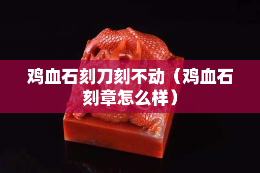 雞血石刻刀刻不動(dòng)（雞血石刻章怎么樣）