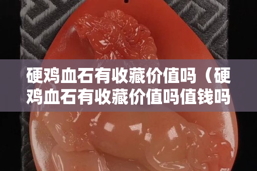 硬雞血石有收藏價值嗎（硬雞血石有收藏價值嗎值錢嗎）
