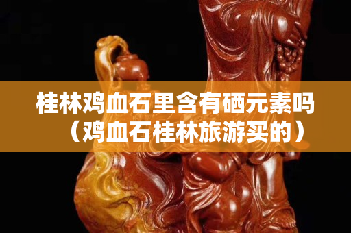 桂林雞血石里含有硒元素嗎（雞血石桂林旅游買的）