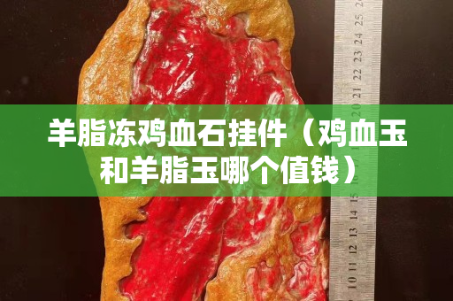 羊脂凍雞血石掛件（雞血玉和羊脂玉哪個值錢）