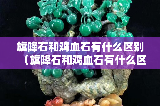 旗降石和雞血石有什么區別（旗降石和雞血石有什么區別圖片）