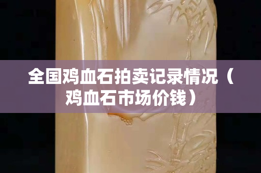 全國雞血石拍賣記錄情況（雞血石市場價錢）